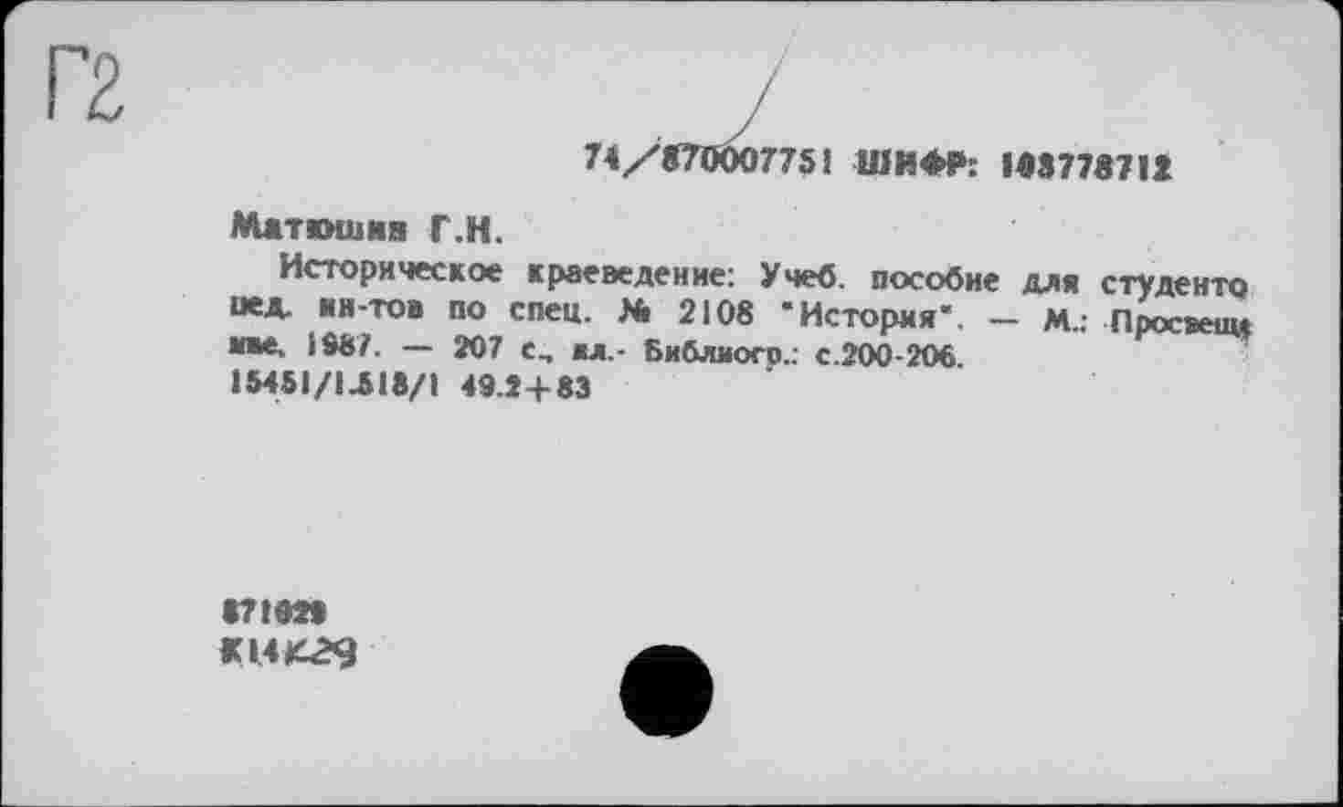 ﻿74/870007751 ШИФР: 188778712
Маткмиия Г.Н.
Историческое краеведение: Учеб, пособие для студенте иед. ин-тов по спец. Я» 2108 * История". — М.г Просиищ иве. 198/. — 207 с, вл,- Бийлиого.: с.200-206.
ІМ5І/ІЛ18/1 49.24-83
871029
Щ4К29